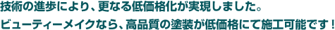 技術の進歩により、更なる低価格化が実現しました。ビューティーメイクなら、高品質の塗装が低価格にて施工可能です！